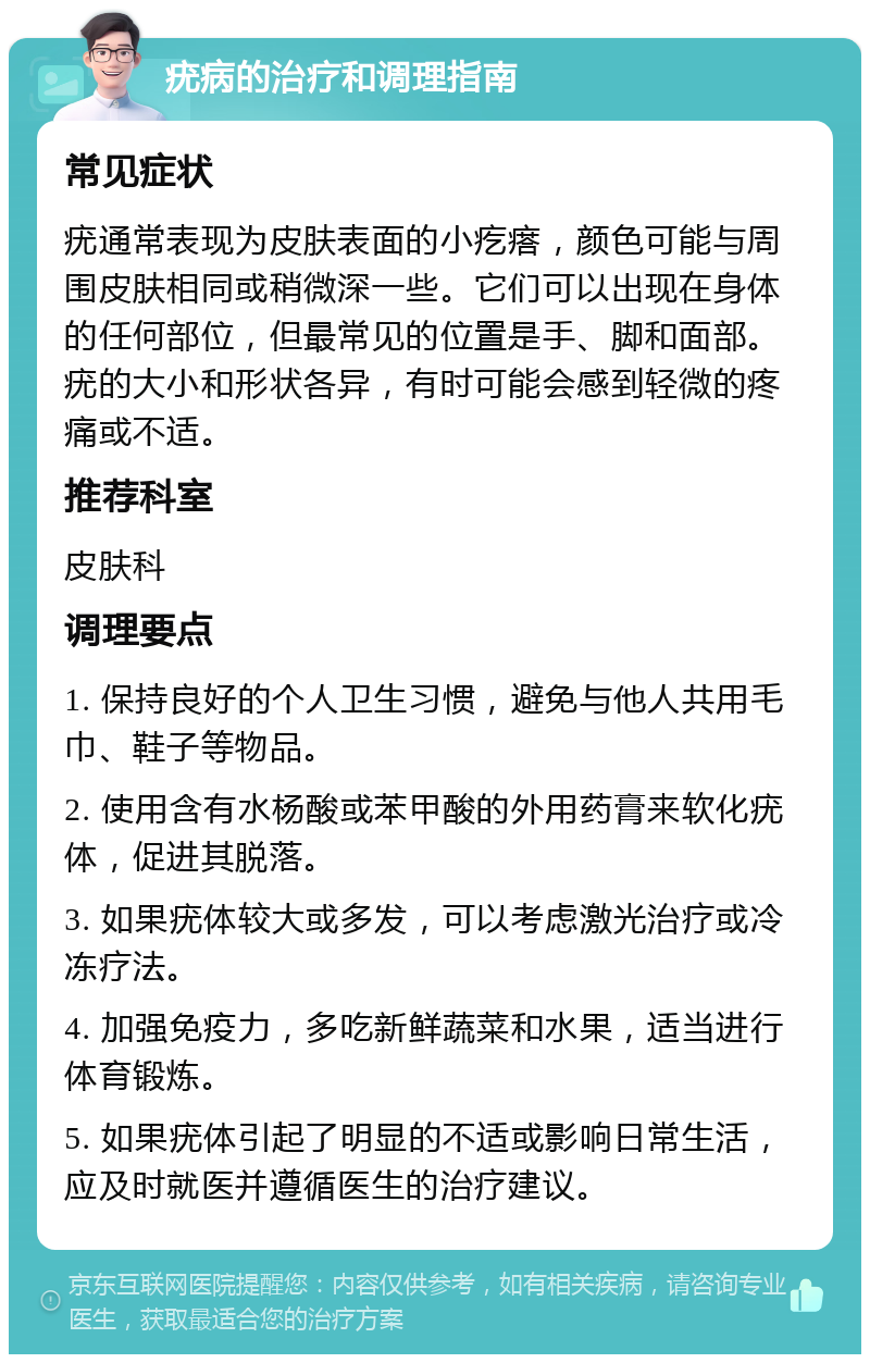 疣病的治疗和调理指南 常见症状 疣通常表现为皮肤表面的小疙瘩，颜色可能与周围皮肤相同或稍微深一些。它们可以出现在身体的任何部位，但最常见的位置是手、脚和面部。疣的大小和形状各异，有时可能会感到轻微的疼痛或不适。 推荐科室 皮肤科 调理要点 1. 保持良好的个人卫生习惯，避免与他人共用毛巾、鞋子等物品。 2. 使用含有水杨酸或苯甲酸的外用药膏来软化疣体，促进其脱落。 3. 如果疣体较大或多发，可以考虑激光治疗或冷冻疗法。 4. 加强免疫力，多吃新鲜蔬菜和水果，适当进行体育锻炼。 5. 如果疣体引起了明显的不适或影响日常生活，应及时就医并遵循医生的治疗建议。