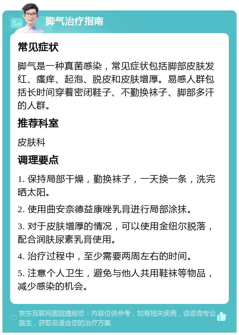 脚气治疗指南 常见症状 脚气是一种真菌感染，常见症状包括脚部皮肤发红、瘙痒、起泡、脱皮和皮肤增厚。易感人群包括长时间穿着密闭鞋子、不勤换袜子、脚部多汗的人群。 推荐科室 皮肤科 调理要点 1. 保持局部干燥，勤换袜子，一天换一条，洗完晒太阳。 2. 使用曲安奈德益康唑乳膏进行局部涂抹。 3. 对于皮肤增厚的情况，可以使用金纽尔脱落，配合润肤尿素乳膏使用。 4. 治疗过程中，至少需要两周左右的时间。 5. 注意个人卫生，避免与他人共用鞋袜等物品，减少感染的机会。