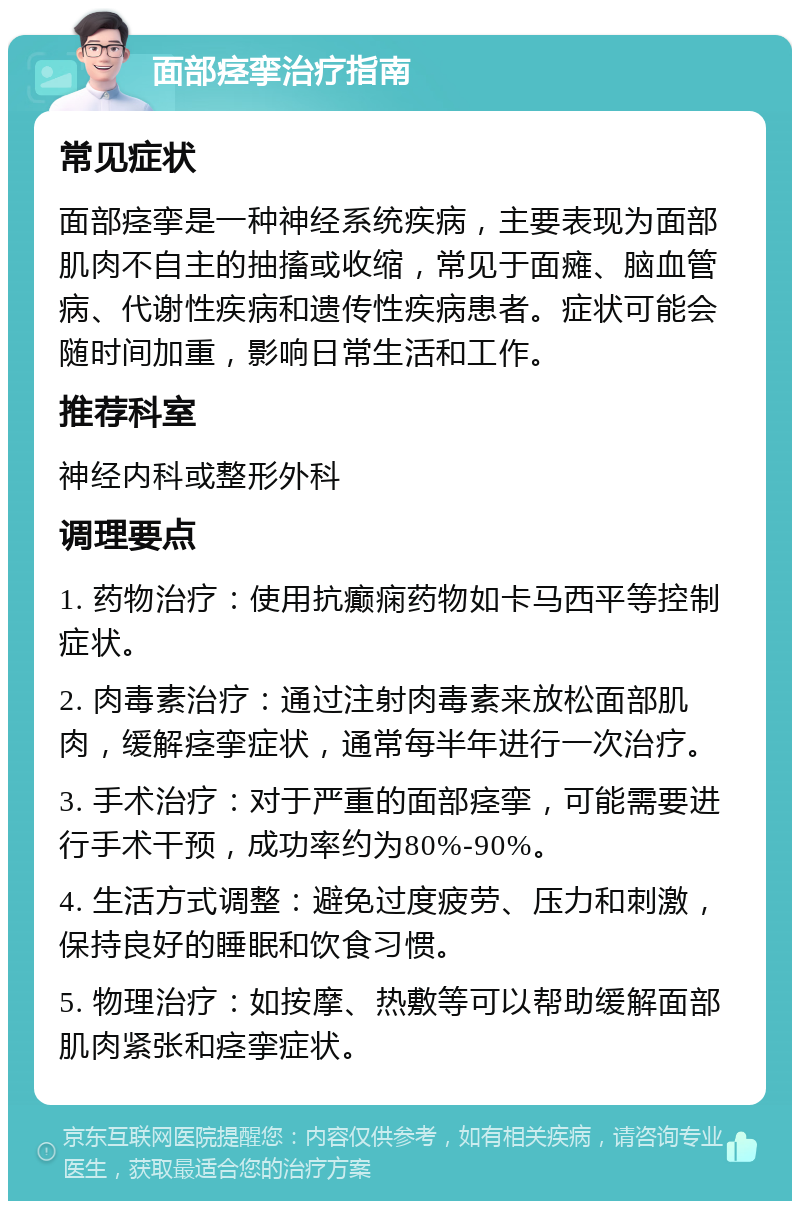 面部痉挛治疗指南 常见症状 面部痉挛是一种神经系统疾病，主要表现为面部肌肉不自主的抽搐或收缩，常见于面瘫、脑血管病、代谢性疾病和遗传性疾病患者。症状可能会随时间加重，影响日常生活和工作。 推荐科室 神经内科或整形外科 调理要点 1. 药物治疗：使用抗癫痫药物如卡马西平等控制症状。 2. 肉毒素治疗：通过注射肉毒素来放松面部肌肉，缓解痉挛症状，通常每半年进行一次治疗。 3. 手术治疗：对于严重的面部痉挛，可能需要进行手术干预，成功率约为80%-90%。 4. 生活方式调整：避免过度疲劳、压力和刺激，保持良好的睡眠和饮食习惯。 5. 物理治疗：如按摩、热敷等可以帮助缓解面部肌肉紧张和痉挛症状。