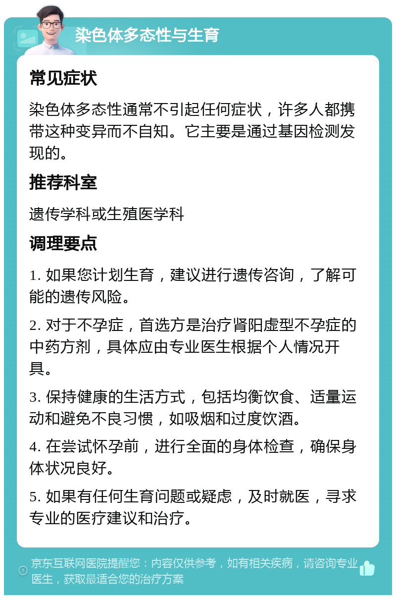 染色体多态性与生育 常见症状 染色体多态性通常不引起任何症状，许多人都携带这种变异而不自知。它主要是通过基因检测发现的。 推荐科室 遗传学科或生殖医学科 调理要点 1. 如果您计划生育，建议进行遗传咨询，了解可能的遗传风险。 2. 对于不孕症，首选方是治疗肾阳虚型不孕症的中药方剂，具体应由专业医生根据个人情况开具。 3. 保持健康的生活方式，包括均衡饮食、适量运动和避免不良习惯，如吸烟和过度饮酒。 4. 在尝试怀孕前，进行全面的身体检查，确保身体状况良好。 5. 如果有任何生育问题或疑虑，及时就医，寻求专业的医疗建议和治疗。