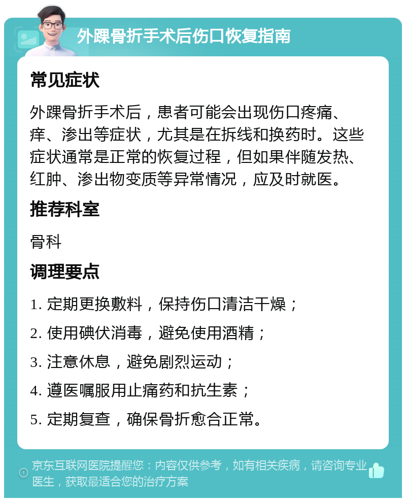 外踝骨折手术后伤口恢复指南 常见症状 外踝骨折手术后，患者可能会出现伤口疼痛、痒、渗出等症状，尤其是在拆线和换药时。这些症状通常是正常的恢复过程，但如果伴随发热、红肿、渗出物变质等异常情况，应及时就医。 推荐科室 骨科 调理要点 1. 定期更换敷料，保持伤口清洁干燥； 2. 使用碘伏消毒，避免使用酒精； 3. 注意休息，避免剧烈运动； 4. 遵医嘱服用止痛药和抗生素； 5. 定期复查，确保骨折愈合正常。