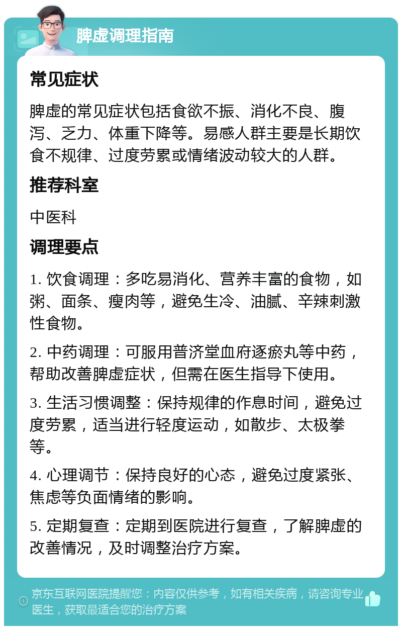 脾虚调理指南 常见症状 脾虚的常见症状包括食欲不振、消化不良、腹泻、乏力、体重下降等。易感人群主要是长期饮食不规律、过度劳累或情绪波动较大的人群。 推荐科室 中医科 调理要点 1. 饮食调理：多吃易消化、营养丰富的食物，如粥、面条、瘦肉等，避免生冷、油腻、辛辣刺激性食物。 2. 中药调理：可服用普济堂血府逐瘀丸等中药，帮助改善脾虚症状，但需在医生指导下使用。 3. 生活习惯调整：保持规律的作息时间，避免过度劳累，适当进行轻度运动，如散步、太极拳等。 4. 心理调节：保持良好的心态，避免过度紧张、焦虑等负面情绪的影响。 5. 定期复查：定期到医院进行复查，了解脾虚的改善情况，及时调整治疗方案。