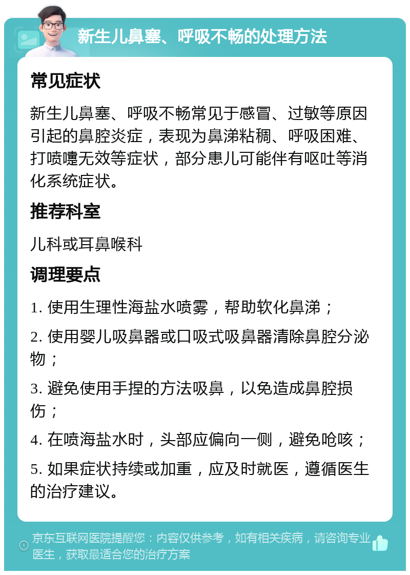 新生儿鼻塞、呼吸不畅的处理方法 常见症状 新生儿鼻塞、呼吸不畅常见于感冒、过敏等原因引起的鼻腔炎症，表现为鼻涕粘稠、呼吸困难、打喷嚏无效等症状，部分患儿可能伴有呕吐等消化系统症状。 推荐科室 儿科或耳鼻喉科 调理要点 1. 使用生理性海盐水喷雾，帮助软化鼻涕； 2. 使用婴儿吸鼻器或口吸式吸鼻器清除鼻腔分泌物； 3. 避免使用手捏的方法吸鼻，以免造成鼻腔损伤； 4. 在喷海盐水时，头部应偏向一侧，避免呛咳； 5. 如果症状持续或加重，应及时就医，遵循医生的治疗建议。