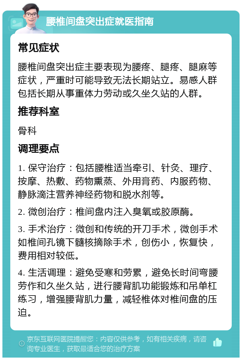 腰椎间盘突出症就医指南 常见症状 腰椎间盘突出症主要表现为腰疼、腿疼、腿麻等症状，严重时可能导致无法长期站立。易感人群包括长期从事重体力劳动或久坐久站的人群。 推荐科室 骨科 调理要点 1. 保守治疗：包括腰椎适当牵引、针灸、理疗、按摩、热敷、药物熏蒸、外用膏药、内服药物、静脉滴注营养神经药物和脱水剂等。 2. 微创治疗：椎间盘内注入臭氧或胶原酶。 3. 手术治疗：微创和传统的开刀手术，微创手术如椎间孔镜下髓核摘除手术，创伤小，恢复快，费用相对较低。 4. 生活调理：避免受寒和劳累，避免长时间弯腰劳作和久坐久站，进行腰背肌功能锻炼和吊单杠练习，增强腰背肌力量，减轻椎体对椎间盘的压迫。