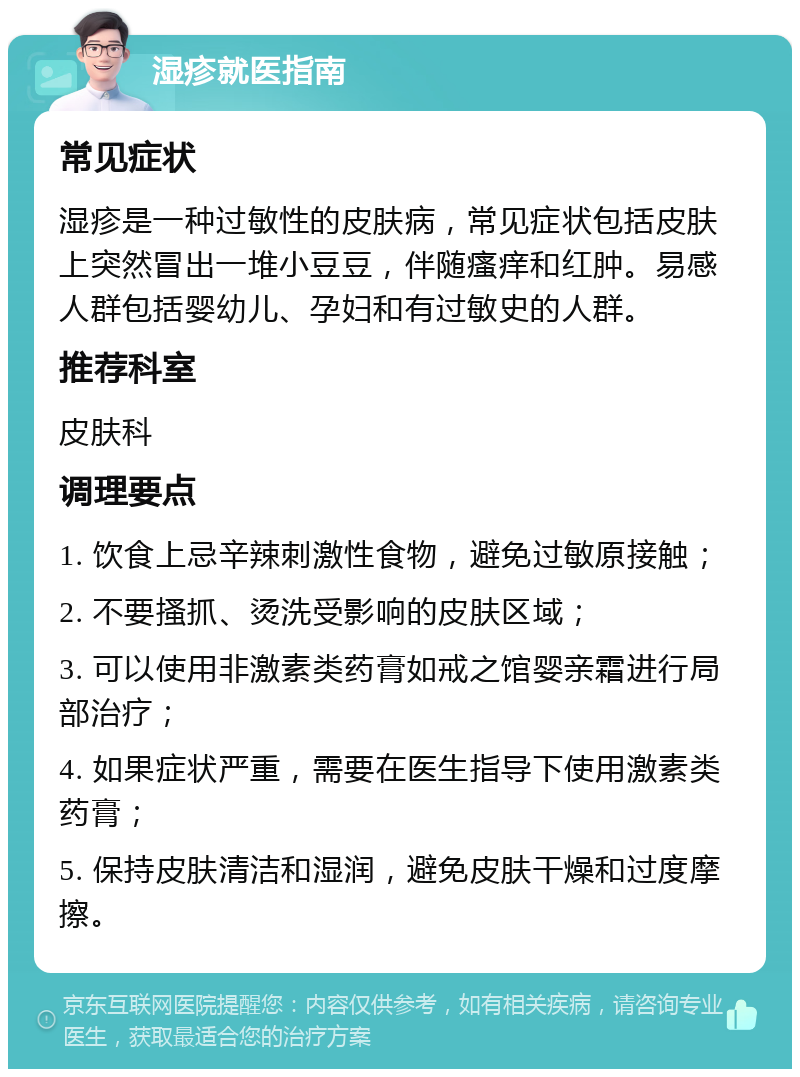 湿疹就医指南 常见症状 湿疹是一种过敏性的皮肤病，常见症状包括皮肤上突然冒出一堆小豆豆，伴随瘙痒和红肿。易感人群包括婴幼儿、孕妇和有过敏史的人群。 推荐科室 皮肤科 调理要点 1. 饮食上忌辛辣刺激性食物，避免过敏原接触； 2. 不要搔抓、烫洗受影响的皮肤区域； 3. 可以使用非激素类药膏如戒之馆婴亲霜进行局部治疗； 4. 如果症状严重，需要在医生指导下使用激素类药膏； 5. 保持皮肤清洁和湿润，避免皮肤干燥和过度摩擦。