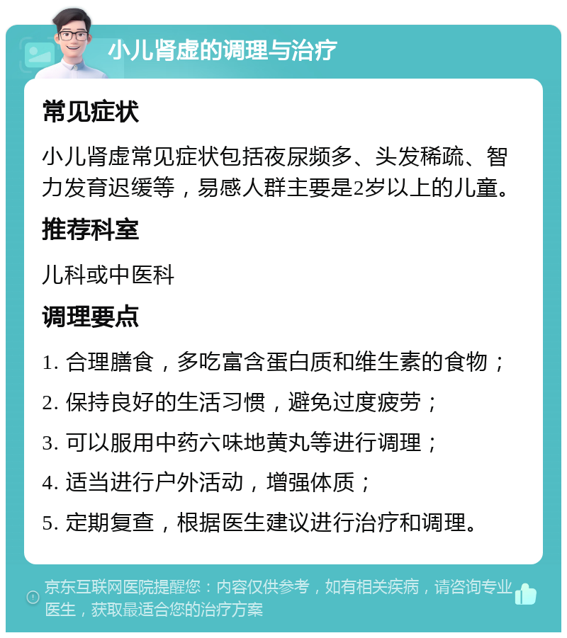 小儿肾虚的调理与治疗 常见症状 小儿肾虚常见症状包括夜尿频多、头发稀疏、智力发育迟缓等，易感人群主要是2岁以上的儿童。 推荐科室 儿科或中医科 调理要点 1. 合理膳食，多吃富含蛋白质和维生素的食物； 2. 保持良好的生活习惯，避免过度疲劳； 3. 可以服用中药六味地黄丸等进行调理； 4. 适当进行户外活动，增强体质； 5. 定期复查，根据医生建议进行治疗和调理。