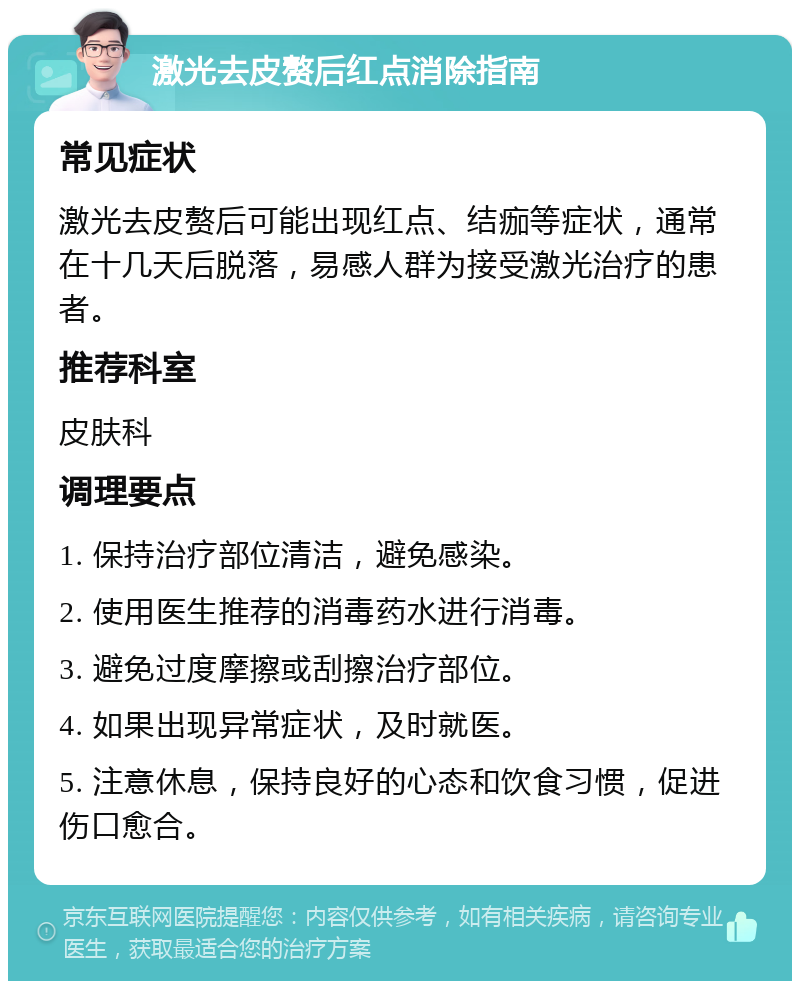 激光去皮赘后红点消除指南 常见症状 激光去皮赘后可能出现红点、结痂等症状，通常在十几天后脱落，易感人群为接受激光治疗的患者。 推荐科室 皮肤科 调理要点 1. 保持治疗部位清洁，避免感染。 2. 使用医生推荐的消毒药水进行消毒。 3. 避免过度摩擦或刮擦治疗部位。 4. 如果出现异常症状，及时就医。 5. 注意休息，保持良好的心态和饮食习惯，促进伤口愈合。