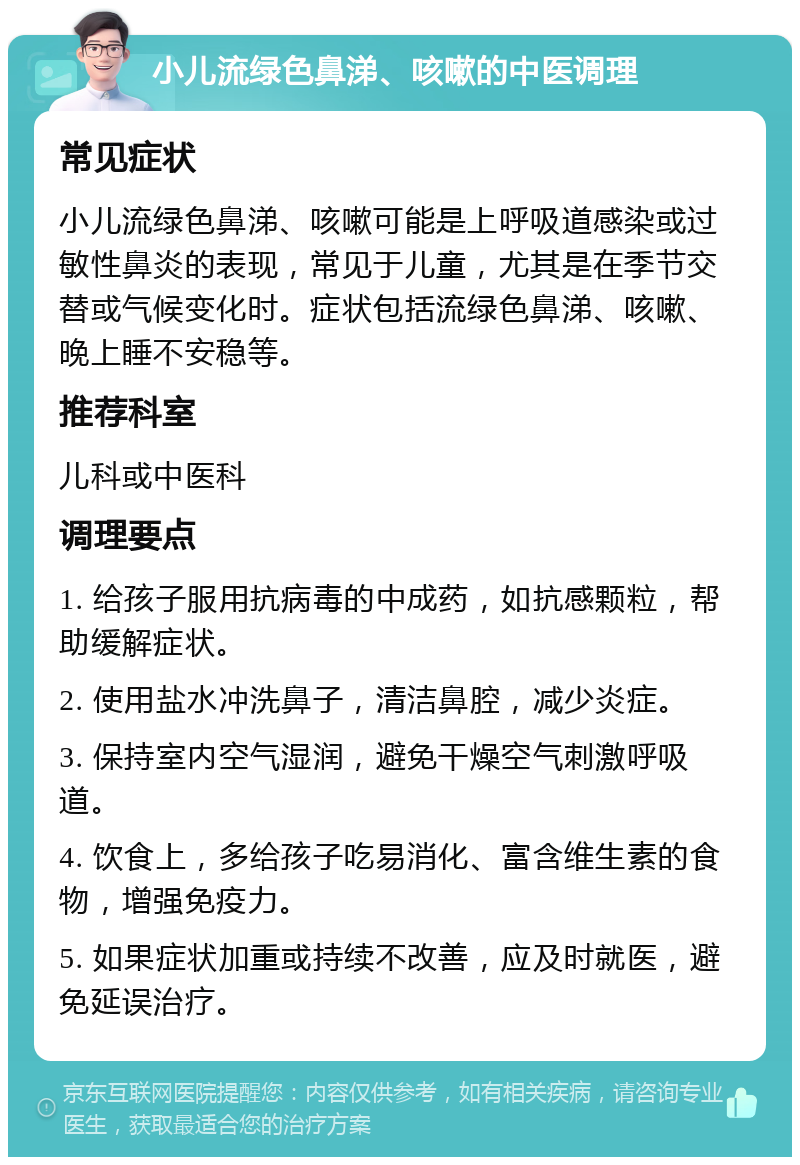 小儿流绿色鼻涕、咳嗽的中医调理 常见症状 小儿流绿色鼻涕、咳嗽可能是上呼吸道感染或过敏性鼻炎的表现，常见于儿童，尤其是在季节交替或气候变化时。症状包括流绿色鼻涕、咳嗽、晚上睡不安稳等。 推荐科室 儿科或中医科 调理要点 1. 给孩子服用抗病毒的中成药，如抗感颗粒，帮助缓解症状。 2. 使用盐水冲洗鼻子，清洁鼻腔，减少炎症。 3. 保持室内空气湿润，避免干燥空气刺激呼吸道。 4. 饮食上，多给孩子吃易消化、富含维生素的食物，增强免疫力。 5. 如果症状加重或持续不改善，应及时就医，避免延误治疗。