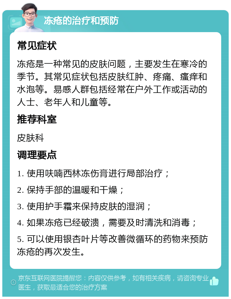 冻疮的治疗和预防 常见症状 冻疮是一种常见的皮肤问题，主要发生在寒冷的季节。其常见症状包括皮肤红肿、疼痛、瘙痒和水泡等。易感人群包括经常在户外工作或活动的人士、老年人和儿童等。 推荐科室 皮肤科 调理要点 1. 使用呋喃西林冻伤膏进行局部治疗； 2. 保持手部的温暖和干燥； 3. 使用护手霜来保持皮肤的湿润； 4. 如果冻疮已经破溃，需要及时清洗和消毒； 5. 可以使用银杏叶片等改善微循环的药物来预防冻疮的再次发生。