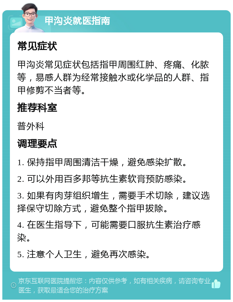 甲沟炎就医指南 常见症状 甲沟炎常见症状包括指甲周围红肿、疼痛、化脓等，易感人群为经常接触水或化学品的人群、指甲修剪不当者等。 推荐科室 普外科 调理要点 1. 保持指甲周围清洁干燥，避免感染扩散。 2. 可以外用百多邦等抗生素软膏预防感染。 3. 如果有肉芽组织增生，需要手术切除，建议选择保守切除方式，避免整个指甲拔除。 4. 在医生指导下，可能需要口服抗生素治疗感染。 5. 注意个人卫生，避免再次感染。