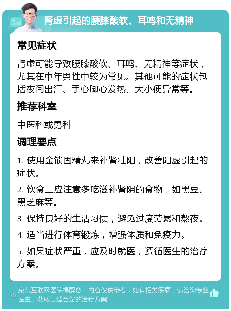 肾虚引起的腰膝酸软、耳鸣和无精神 常见症状 肾虚可能导致腰膝酸软、耳鸣、无精神等症状，尤其在中年男性中较为常见。其他可能的症状包括夜间出汗、手心脚心发热、大小便异常等。 推荐科室 中医科或男科 调理要点 1. 使用金锁固精丸来补肾壮阳，改善阳虚引起的症状。 2. 饮食上应注意多吃滋补肾阴的食物，如黑豆、黑芝麻等。 3. 保持良好的生活习惯，避免过度劳累和熬夜。 4. 适当进行体育锻炼，增强体质和免疫力。 5. 如果症状严重，应及时就医，遵循医生的治疗方案。