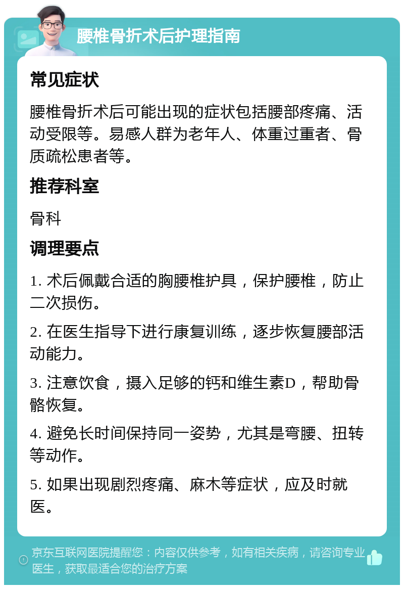 腰椎骨折术后护理指南 常见症状 腰椎骨折术后可能出现的症状包括腰部疼痛、活动受限等。易感人群为老年人、体重过重者、骨质疏松患者等。 推荐科室 骨科 调理要点 1. 术后佩戴合适的胸腰椎护具，保护腰椎，防止二次损伤。 2. 在医生指导下进行康复训练，逐步恢复腰部活动能力。 3. 注意饮食，摄入足够的钙和维生素D，帮助骨骼恢复。 4. 避免长时间保持同一姿势，尤其是弯腰、扭转等动作。 5. 如果出现剧烈疼痛、麻木等症状，应及时就医。