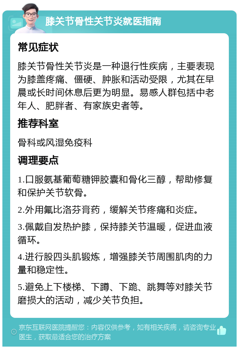 膝关节骨性关节炎就医指南 常见症状 膝关节骨性关节炎是一种退行性疾病，主要表现为膝盖疼痛、僵硬、肿胀和活动受限，尤其在早晨或长时间休息后更为明显。易感人群包括中老年人、肥胖者、有家族史者等。 推荐科室 骨科或风湿免疫科 调理要点 1.口服氨基葡萄糖钾胶囊和骨化三醇，帮助修复和保护关节软骨。 2.外用氟比洛芬膏药，缓解关节疼痛和炎症。 3.佩戴自发热护膝，保持膝关节温暖，促进血液循环。 4.进行股四头肌锻炼，增强膝关节周围肌肉的力量和稳定性。 5.避免上下楼梯、下蹲、下跪、跳舞等对膝关节磨损大的活动，减少关节负担。