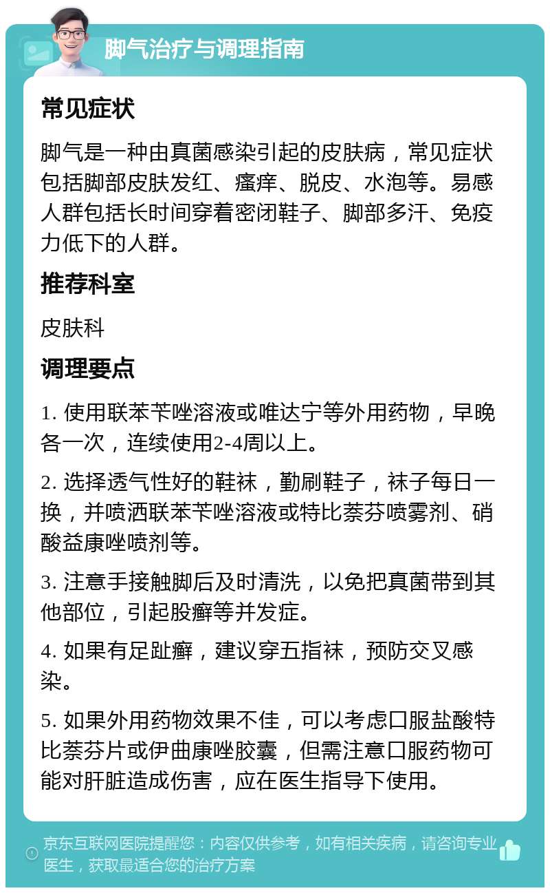 脚气治疗与调理指南 常见症状 脚气是一种由真菌感染引起的皮肤病，常见症状包括脚部皮肤发红、瘙痒、脱皮、水泡等。易感人群包括长时间穿着密闭鞋子、脚部多汗、免疫力低下的人群。 推荐科室 皮肤科 调理要点 1. 使用联苯苄唑溶液或唯达宁等外用药物，早晚各一次，连续使用2-4周以上。 2. 选择透气性好的鞋袜，勤刷鞋子，袜子每日一换，并喷洒联苯苄唑溶液或特比萘芬喷雾剂、硝酸益康唑喷剂等。 3. 注意手接触脚后及时清洗，以免把真菌带到其他部位，引起股癣等并发症。 4. 如果有足趾癣，建议穿五指袜，预防交叉感染。 5. 如果外用药物效果不佳，可以考虑口服盐酸特比萘芬片或伊曲康唑胶囊，但需注意口服药物可能对肝脏造成伤害，应在医生指导下使用。