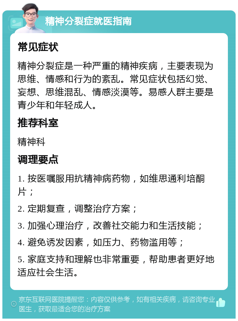 精神分裂症就医指南 常见症状 精神分裂症是一种严重的精神疾病，主要表现为思维、情感和行为的紊乱。常见症状包括幻觉、妄想、思维混乱、情感淡漠等。易感人群主要是青少年和年轻成人。 推荐科室 精神科 调理要点 1. 按医嘱服用抗精神病药物，如维思通利培酮片； 2. 定期复查，调整治疗方案； 3. 加强心理治疗，改善社交能力和生活技能； 4. 避免诱发因素，如压力、药物滥用等； 5. 家庭支持和理解也非常重要，帮助患者更好地适应社会生活。