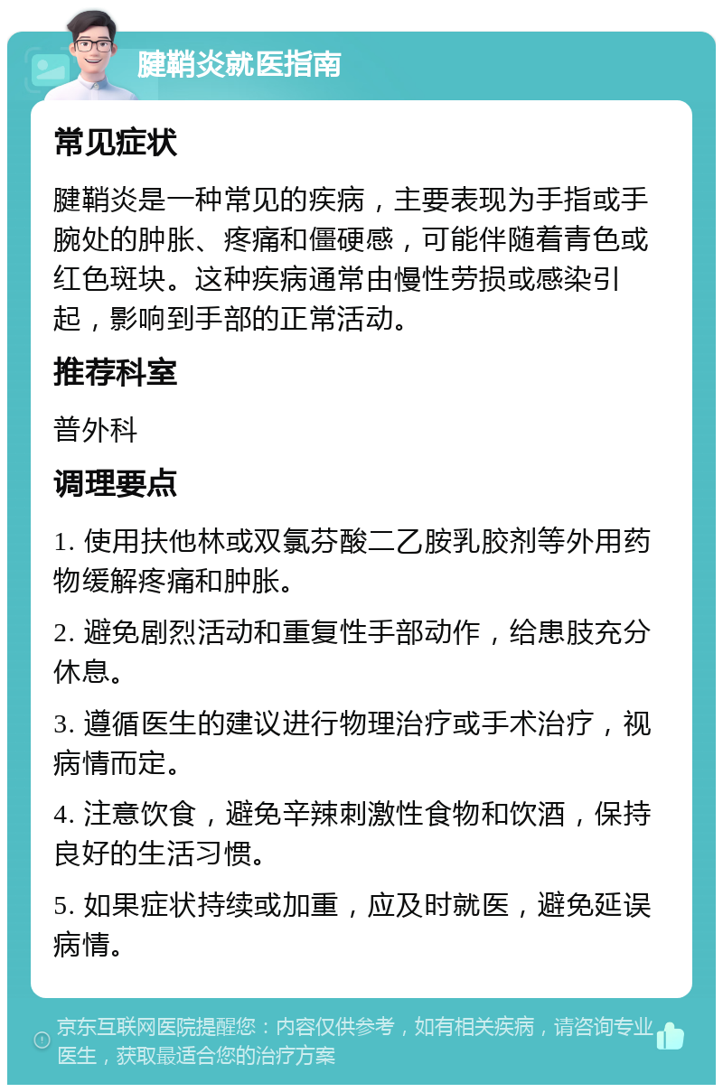 腱鞘炎就医指南 常见症状 腱鞘炎是一种常见的疾病，主要表现为手指或手腕处的肿胀、疼痛和僵硬感，可能伴随着青色或红色斑块。这种疾病通常由慢性劳损或感染引起，影响到手部的正常活动。 推荐科室 普外科 调理要点 1. 使用扶他林或双氯芬酸二乙胺乳胶剂等外用药物缓解疼痛和肿胀。 2. 避免剧烈活动和重复性手部动作，给患肢充分休息。 3. 遵循医生的建议进行物理治疗或手术治疗，视病情而定。 4. 注意饮食，避免辛辣刺激性食物和饮酒，保持良好的生活习惯。 5. 如果症状持续或加重，应及时就医，避免延误病情。