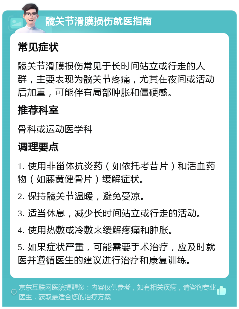 髋关节滑膜损伤就医指南 常见症状 髋关节滑膜损伤常见于长时间站立或行走的人群，主要表现为髋关节疼痛，尤其在夜间或活动后加重，可能伴有局部肿胀和僵硬感。 推荐科室 骨科或运动医学科 调理要点 1. 使用非甾体抗炎药（如依托考昔片）和活血药物（如藤黄健骨片）缓解症状。 2. 保持髋关节温暖，避免受凉。 3. 适当休息，减少长时间站立或行走的活动。 4. 使用热敷或冷敷来缓解疼痛和肿胀。 5. 如果症状严重，可能需要手术治疗，应及时就医并遵循医生的建议进行治疗和康复训练。