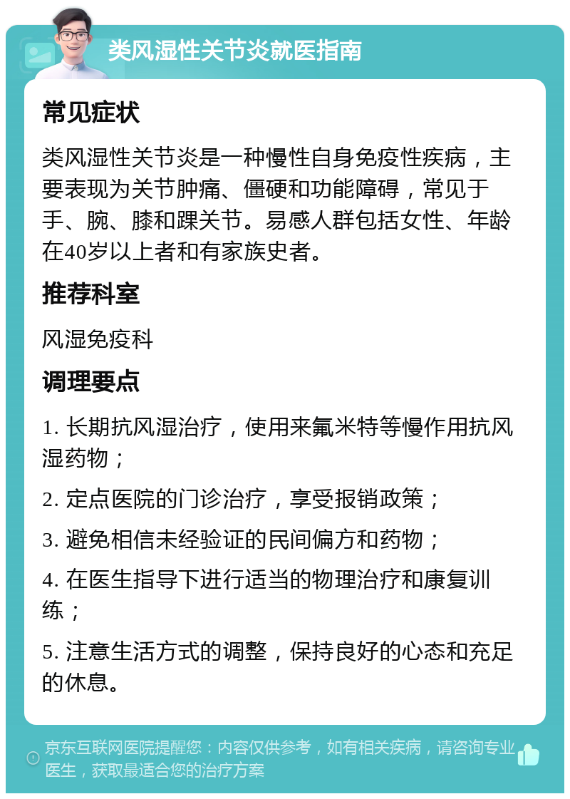 类风湿性关节炎就医指南 常见症状 类风湿性关节炎是一种慢性自身免疫性疾病，主要表现为关节肿痛、僵硬和功能障碍，常见于手、腕、膝和踝关节。易感人群包括女性、年龄在40岁以上者和有家族史者。 推荐科室 风湿免疫科 调理要点 1. 长期抗风湿治疗，使用来氟米特等慢作用抗风湿药物； 2. 定点医院的门诊治疗，享受报销政策； 3. 避免相信未经验证的民间偏方和药物； 4. 在医生指导下进行适当的物理治疗和康复训练； 5. 注意生活方式的调整，保持良好的心态和充足的休息。