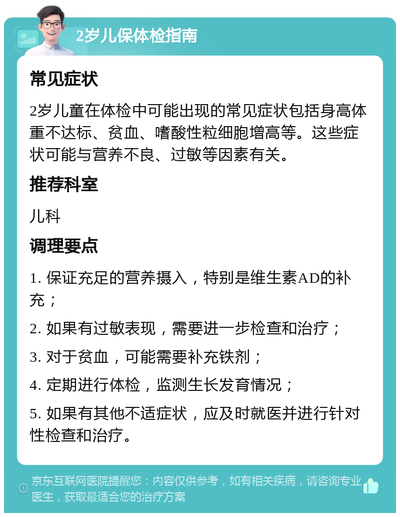 2岁儿保体检指南 常见症状 2岁儿童在体检中可能出现的常见症状包括身高体重不达标、贫血、嗜酸性粒细胞增高等。这些症状可能与营养不良、过敏等因素有关。 推荐科室 儿科 调理要点 1. 保证充足的营养摄入，特别是维生素AD的补充； 2. 如果有过敏表现，需要进一步检查和治疗； 3. 对于贫血，可能需要补充铁剂； 4. 定期进行体检，监测生长发育情况； 5. 如果有其他不适症状，应及时就医并进行针对性检查和治疗。