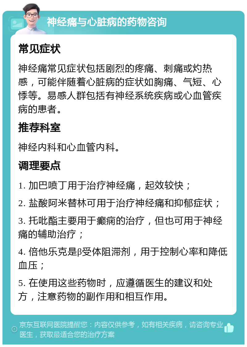 神经痛与心脏病的药物咨询 常见症状 神经痛常见症状包括剧烈的疼痛、刺痛或灼热感，可能伴随着心脏病的症状如胸痛、气短、心悸等。易感人群包括有神经系统疾病或心血管疾病的患者。 推荐科室 神经内科和心血管内科。 调理要点 1. 加巴喷丁用于治疗神经痛，起效较快； 2. 盐酸阿米替林可用于治疗神经痛和抑郁症状； 3. 托吡酯主要用于癫痫的治疗，但也可用于神经痛的辅助治疗； 4. 倍他乐克是β受体阻滞剂，用于控制心率和降低血压； 5. 在使用这些药物时，应遵循医生的建议和处方，注意药物的副作用和相互作用。