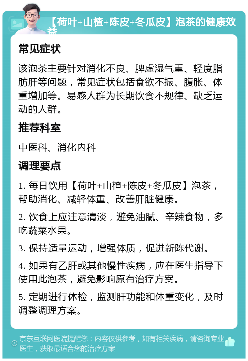 【荷叶+山楂+陈皮+冬瓜皮】泡茶的健康效益 常见症状 该泡茶主要针对消化不良、脾虚湿气重、轻度脂肪肝等问题，常见症状包括食欲不振、腹胀、体重增加等。易感人群为长期饮食不规律、缺乏运动的人群。 推荐科室 中医科、消化内科 调理要点 1. 每日饮用【荷叶+山楂+陈皮+冬瓜皮】泡茶，帮助消化、减轻体重、改善肝脏健康。 2. 饮食上应注意清淡，避免油腻、辛辣食物，多吃蔬菜水果。 3. 保持适量运动，增强体质，促进新陈代谢。 4. 如果有乙肝或其他慢性疾病，应在医生指导下使用此泡茶，避免影响原有治疗方案。 5. 定期进行体检，监测肝功能和体重变化，及时调整调理方案。