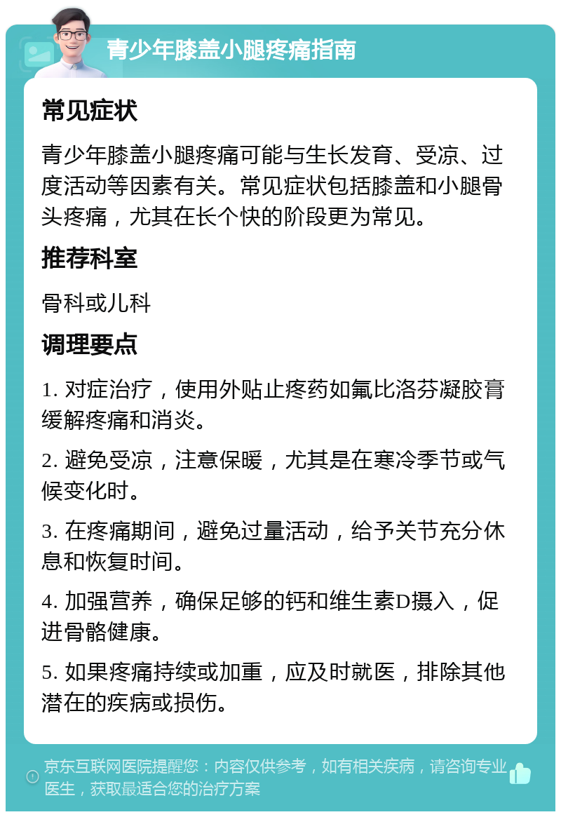 青少年膝盖小腿疼痛指南 常见症状 青少年膝盖小腿疼痛可能与生长发育、受凉、过度活动等因素有关。常见症状包括膝盖和小腿骨头疼痛，尤其在长个快的阶段更为常见。 推荐科室 骨科或儿科 调理要点 1. 对症治疗，使用外贴止疼药如氟比洛芬凝胶膏缓解疼痛和消炎。 2. 避免受凉，注意保暖，尤其是在寒冷季节或气候变化时。 3. 在疼痛期间，避免过量活动，给予关节充分休息和恢复时间。 4. 加强营养，确保足够的钙和维生素D摄入，促进骨骼健康。 5. 如果疼痛持续或加重，应及时就医，排除其他潜在的疾病或损伤。