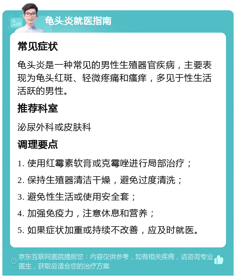 龟头炎就医指南 常见症状 龟头炎是一种常见的男性生殖器官疾病，主要表现为龟头红斑、轻微疼痛和瘙痒，多见于性生活活跃的男性。 推荐科室 泌尿外科或皮肤科 调理要点 1. 使用红霉素软膏或克霉唑进行局部治疗； 2. 保持生殖器清洁干燥，避免过度清洗； 3. 避免性生活或使用安全套； 4. 加强免疫力，注意休息和营养； 5. 如果症状加重或持续不改善，应及时就医。