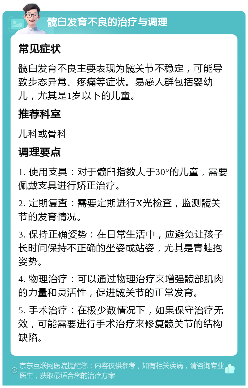 髋臼发育不良的治疗与调理 常见症状 髋臼发育不良主要表现为髋关节不稳定，可能导致步态异常、疼痛等症状。易感人群包括婴幼儿，尤其是1岁以下的儿童。 推荐科室 儿科或骨科 调理要点 1. 使用支具：对于髋臼指数大于30°的儿童，需要佩戴支具进行矫正治疗。 2. 定期复查：需要定期进行X光检查，监测髋关节的发育情况。 3. 保持正确姿势：在日常生活中，应避免让孩子长时间保持不正确的坐姿或站姿，尤其是青蛙抱姿势。 4. 物理治疗：可以通过物理治疗来增强髋部肌肉的力量和灵活性，促进髋关节的正常发育。 5. 手术治疗：在极少数情况下，如果保守治疗无效，可能需要进行手术治疗来修复髋关节的结构缺陷。