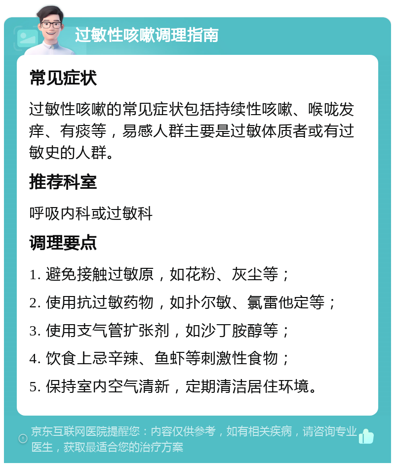 过敏性咳嗽调理指南 常见症状 过敏性咳嗽的常见症状包括持续性咳嗽、喉咙发痒、有痰等，易感人群主要是过敏体质者或有过敏史的人群。 推荐科室 呼吸内科或过敏科 调理要点 1. 避免接触过敏原，如花粉、灰尘等； 2. 使用抗过敏药物，如扑尔敏、氯雷他定等； 3. 使用支气管扩张剂，如沙丁胺醇等； 4. 饮食上忌辛辣、鱼虾等刺激性食物； 5. 保持室内空气清新，定期清洁居住环境。