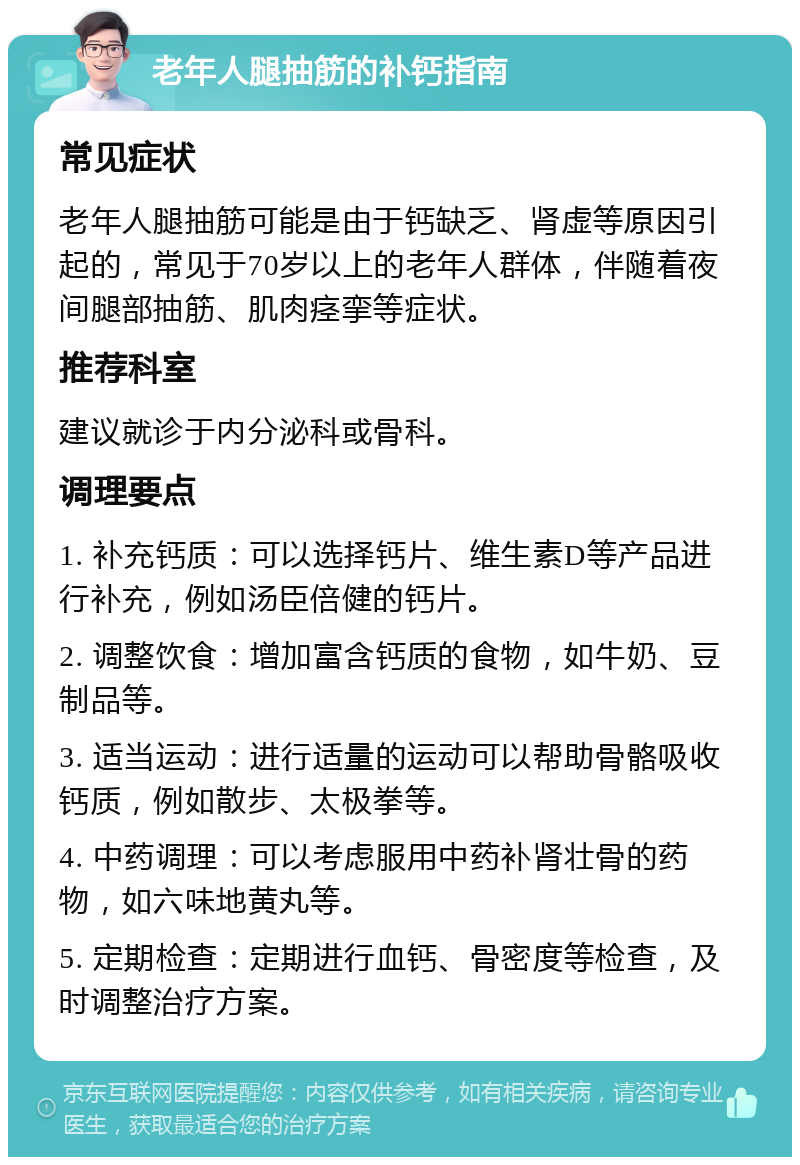 老年人腿抽筋的补钙指南 常见症状 老年人腿抽筋可能是由于钙缺乏、肾虚等原因引起的，常见于70岁以上的老年人群体，伴随着夜间腿部抽筋、肌肉痉挛等症状。 推荐科室 建议就诊于内分泌科或骨科。 调理要点 1. 补充钙质：可以选择钙片、维生素D等产品进行补充，例如汤臣倍健的钙片。 2. 调整饮食：增加富含钙质的食物，如牛奶、豆制品等。 3. 适当运动：进行适量的运动可以帮助骨骼吸收钙质，例如散步、太极拳等。 4. 中药调理：可以考虑服用中药补肾壮骨的药物，如六味地黄丸等。 5. 定期检查：定期进行血钙、骨密度等检查，及时调整治疗方案。