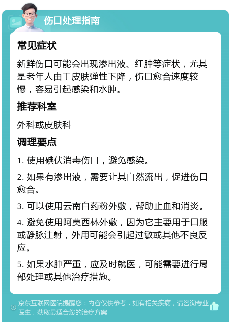 伤口处理指南 常见症状 新鲜伤口可能会出现渗出液、红肿等症状，尤其是老年人由于皮肤弹性下降，伤口愈合速度较慢，容易引起感染和水肿。 推荐科室 外科或皮肤科 调理要点 1. 使用碘伏消毒伤口，避免感染。 2. 如果有渗出液，需要让其自然流出，促进伤口愈合。 3. 可以使用云南白药粉外敷，帮助止血和消炎。 4. 避免使用阿莫西林外敷，因为它主要用于口服或静脉注射，外用可能会引起过敏或其他不良反应。 5. 如果水肿严重，应及时就医，可能需要进行局部处理或其他治疗措施。