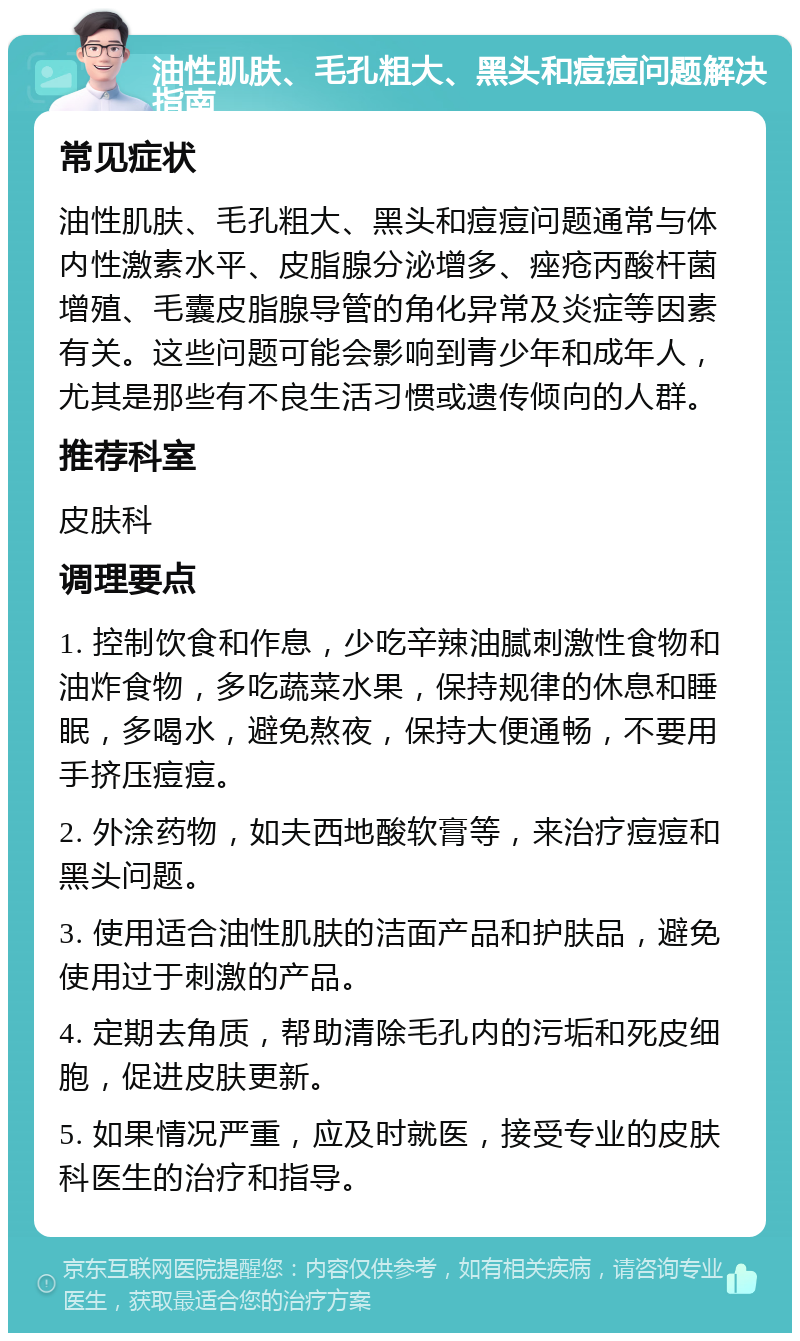 油性肌肤、毛孔粗大、黑头和痘痘问题解决指南 常见症状 油性肌肤、毛孔粗大、黑头和痘痘问题通常与体内性激素水平、皮脂腺分泌增多、痤疮丙酸杆菌增殖、毛囊皮脂腺导管的角化异常及炎症等因素有关。这些问题可能会影响到青少年和成年人，尤其是那些有不良生活习惯或遗传倾向的人群。 推荐科室 皮肤科 调理要点 1. 控制饮食和作息，少吃辛辣油腻刺激性食物和油炸食物，多吃蔬菜水果，保持规律的休息和睡眠，多喝水，避免熬夜，保持大便通畅，不要用手挤压痘痘。 2. 外涂药物，如夫西地酸软膏等，来治疗痘痘和黑头问题。 3. 使用适合油性肌肤的洁面产品和护肤品，避免使用过于刺激的产品。 4. 定期去角质，帮助清除毛孔内的污垢和死皮细胞，促进皮肤更新。 5. 如果情况严重，应及时就医，接受专业的皮肤科医生的治疗和指导。