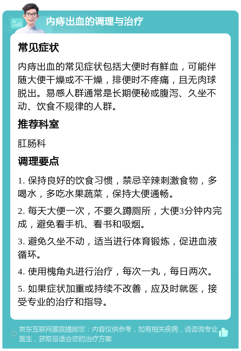 内痔出血的调理与治疗 常见症状 内痔出血的常见症状包括大便时有鲜血，可能伴随大便干燥或不干燥，排便时不疼痛，且无肉球脱出。易感人群通常是长期便秘或腹泻、久坐不动、饮食不规律的人群。 推荐科室 肛肠科 调理要点 1. 保持良好的饮食习惯，禁忌辛辣刺激食物，多喝水，多吃水果蔬菜，保持大便通畅。 2. 每天大便一次，不要久蹲厕所，大便3分钟内完成，避免看手机、看书和吸烟。 3. 避免久坐不动，适当进行体育锻炼，促进血液循环。 4. 使用槐角丸进行治疗，每次一丸，每日两次。 5. 如果症状加重或持续不改善，应及时就医，接受专业的治疗和指导。