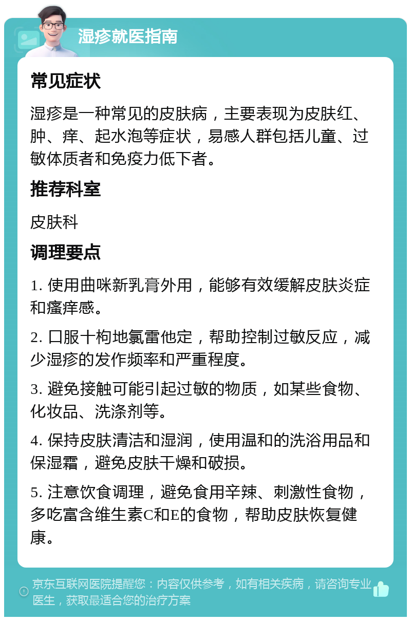 湿疹就医指南 常见症状 湿疹是一种常见的皮肤病，主要表现为皮肤红、肿、痒、起水泡等症状，易感人群包括儿童、过敏体质者和免疫力低下者。 推荐科室 皮肤科 调理要点 1. 使用曲咪新乳膏外用，能够有效缓解皮肤炎症和瘙痒感。 2. 口服十枸地氯雷他定，帮助控制过敏反应，减少湿疹的发作频率和严重程度。 3. 避免接触可能引起过敏的物质，如某些食物、化妆品、洗涤剂等。 4. 保持皮肤清洁和湿润，使用温和的洗浴用品和保湿霜，避免皮肤干燥和破损。 5. 注意饮食调理，避免食用辛辣、刺激性食物，多吃富含维生素C和E的食物，帮助皮肤恢复健康。