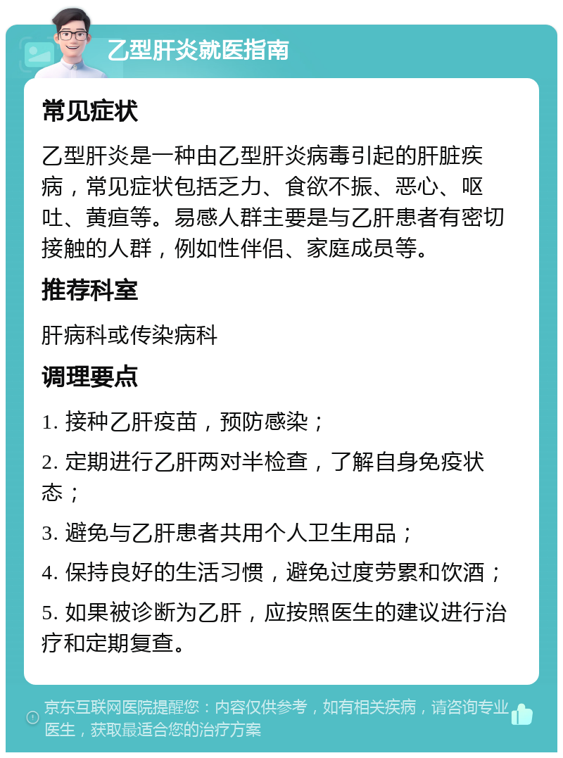 乙型肝炎就医指南 常见症状 乙型肝炎是一种由乙型肝炎病毒引起的肝脏疾病，常见症状包括乏力、食欲不振、恶心、呕吐、黄疸等。易感人群主要是与乙肝患者有密切接触的人群，例如性伴侣、家庭成员等。 推荐科室 肝病科或传染病科 调理要点 1. 接种乙肝疫苗，预防感染； 2. 定期进行乙肝两对半检查，了解自身免疫状态； 3. 避免与乙肝患者共用个人卫生用品； 4. 保持良好的生活习惯，避免过度劳累和饮酒； 5. 如果被诊断为乙肝，应按照医生的建议进行治疗和定期复查。