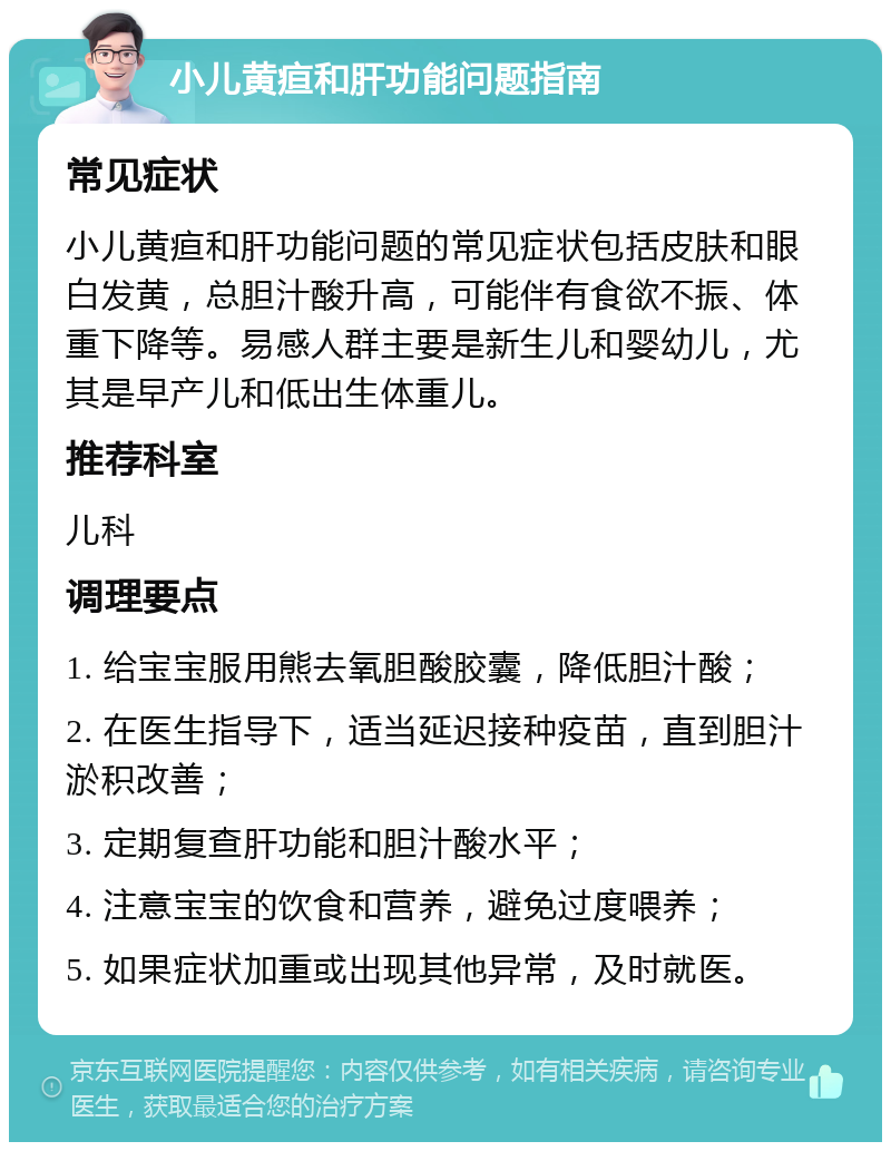 小儿黄疸和肝功能问题指南 常见症状 小儿黄疸和肝功能问题的常见症状包括皮肤和眼白发黄，总胆汁酸升高，可能伴有食欲不振、体重下降等。易感人群主要是新生儿和婴幼儿，尤其是早产儿和低出生体重儿。 推荐科室 儿科 调理要点 1. 给宝宝服用熊去氧胆酸胶囊，降低胆汁酸； 2. 在医生指导下，适当延迟接种疫苗，直到胆汁淤积改善； 3. 定期复查肝功能和胆汁酸水平； 4. 注意宝宝的饮食和营养，避免过度喂养； 5. 如果症状加重或出现其他异常，及时就医。