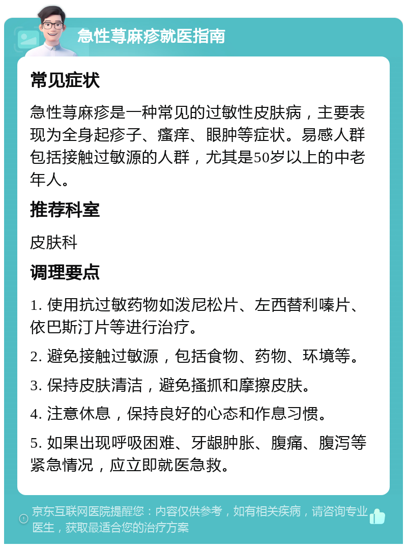 急性荨麻疹就医指南 常见症状 急性荨麻疹是一种常见的过敏性皮肤病，主要表现为全身起疹子、瘙痒、眼肿等症状。易感人群包括接触过敏源的人群，尤其是50岁以上的中老年人。 推荐科室 皮肤科 调理要点 1. 使用抗过敏药物如泼尼松片、左西替利嗪片、依巴斯汀片等进行治疗。 2. 避免接触过敏源，包括食物、药物、环境等。 3. 保持皮肤清洁，避免搔抓和摩擦皮肤。 4. 注意休息，保持良好的心态和作息习惯。 5. 如果出现呼吸困难、牙龈肿胀、腹痛、腹泻等紧急情况，应立即就医急救。