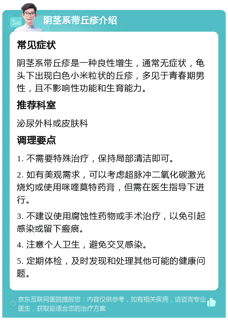 阴茎系带丘疹介绍 常见症状 阴茎系带丘疹是一种良性增生，通常无症状，龟头下出现白色小米粒状的丘疹，多见于青春期男性，且不影响性功能和生育能力。 推荐科室 泌尿外科或皮肤科 调理要点 1. 不需要特殊治疗，保持局部清洁即可。 2. 如有美观需求，可以考虑超脉冲二氧化碳激光烧灼或使用咪喹莫特药膏，但需在医生指导下进行。 3. 不建议使用腐蚀性药物或手术治疗，以免引起感染或留下瘢痕。 4. 注意个人卫生，避免交叉感染。 5. 定期体检，及时发现和处理其他可能的健康问题。