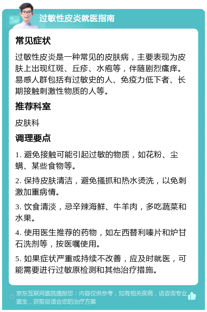 过敏性皮炎就医指南 常见症状 过敏性皮炎是一种常见的皮肤病，主要表现为皮肤上出现红斑、丘疹、水疱等，伴随剧烈瘙痒。易感人群包括有过敏史的人、免疫力低下者、长期接触刺激性物质的人等。 推荐科室 皮肤科 调理要点 1. 避免接触可能引起过敏的物质，如花粉、尘螨、某些食物等。 2. 保持皮肤清洁，避免搔抓和热水烫洗，以免刺激加重病情。 3. 饮食清淡，忌辛辣海鲜、牛羊肉，多吃蔬菜和水果。 4. 使用医生推荐的药物，如左西替利嗪片和炉甘石洗剂等，按医嘱使用。 5. 如果症状严重或持续不改善，应及时就医，可能需要进行过敏原检测和其他治疗措施。