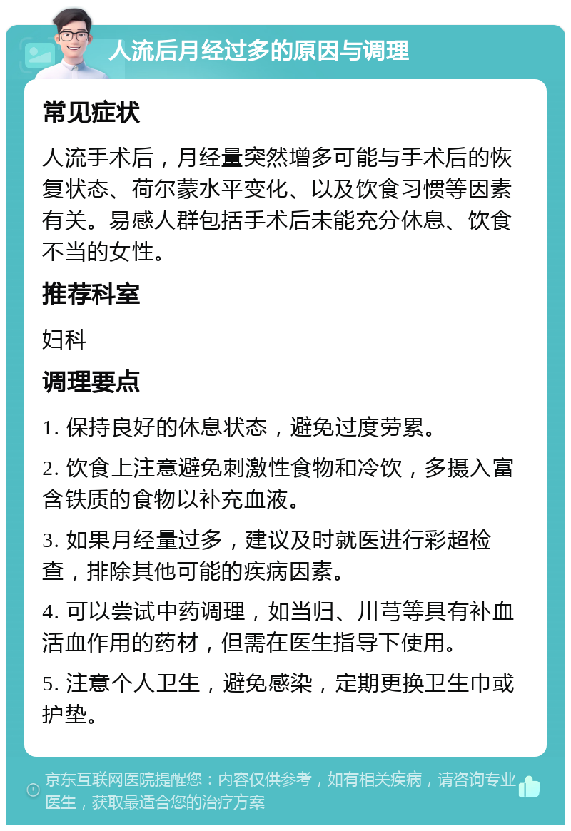 人流后月经过多的原因与调理 常见症状 人流手术后，月经量突然增多可能与手术后的恢复状态、荷尔蒙水平变化、以及饮食习惯等因素有关。易感人群包括手术后未能充分休息、饮食不当的女性。 推荐科室 妇科 调理要点 1. 保持良好的休息状态，避免过度劳累。 2. 饮食上注意避免刺激性食物和冷饮，多摄入富含铁质的食物以补充血液。 3. 如果月经量过多，建议及时就医进行彩超检查，排除其他可能的疾病因素。 4. 可以尝试中药调理，如当归、川芎等具有补血活血作用的药材，但需在医生指导下使用。 5. 注意个人卫生，避免感染，定期更换卫生巾或护垫。