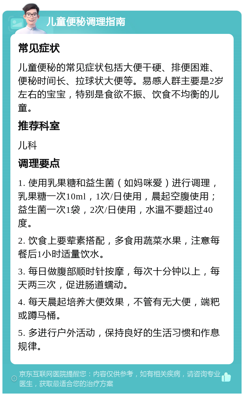 儿童便秘调理指南 常见症状 儿童便秘的常见症状包括大便干硬、排便困难、便秘时间长、拉球状大便等。易感人群主要是2岁左右的宝宝，特别是食欲不振、饮食不均衡的儿童。 推荐科室 儿科 调理要点 1. 使用乳果糖和益生菌（如妈咪爱）进行调理，乳果糖一次10ml，1次/日使用，晨起空腹使用；益生菌一次1袋，2次/日使用，水温不要超过40度。 2. 饮食上要荤素搭配，多食用蔬菜水果，注意每餐后1小时适量饮水。 3. 每日做腹部顺时针按摩，每次十分钟以上，每天两三次，促进肠道蠕动。 4. 每天晨起培养大便效果，不管有无大便，端粑或蹲马桶。 5. 多进行户外活动，保持良好的生活习惯和作息规律。