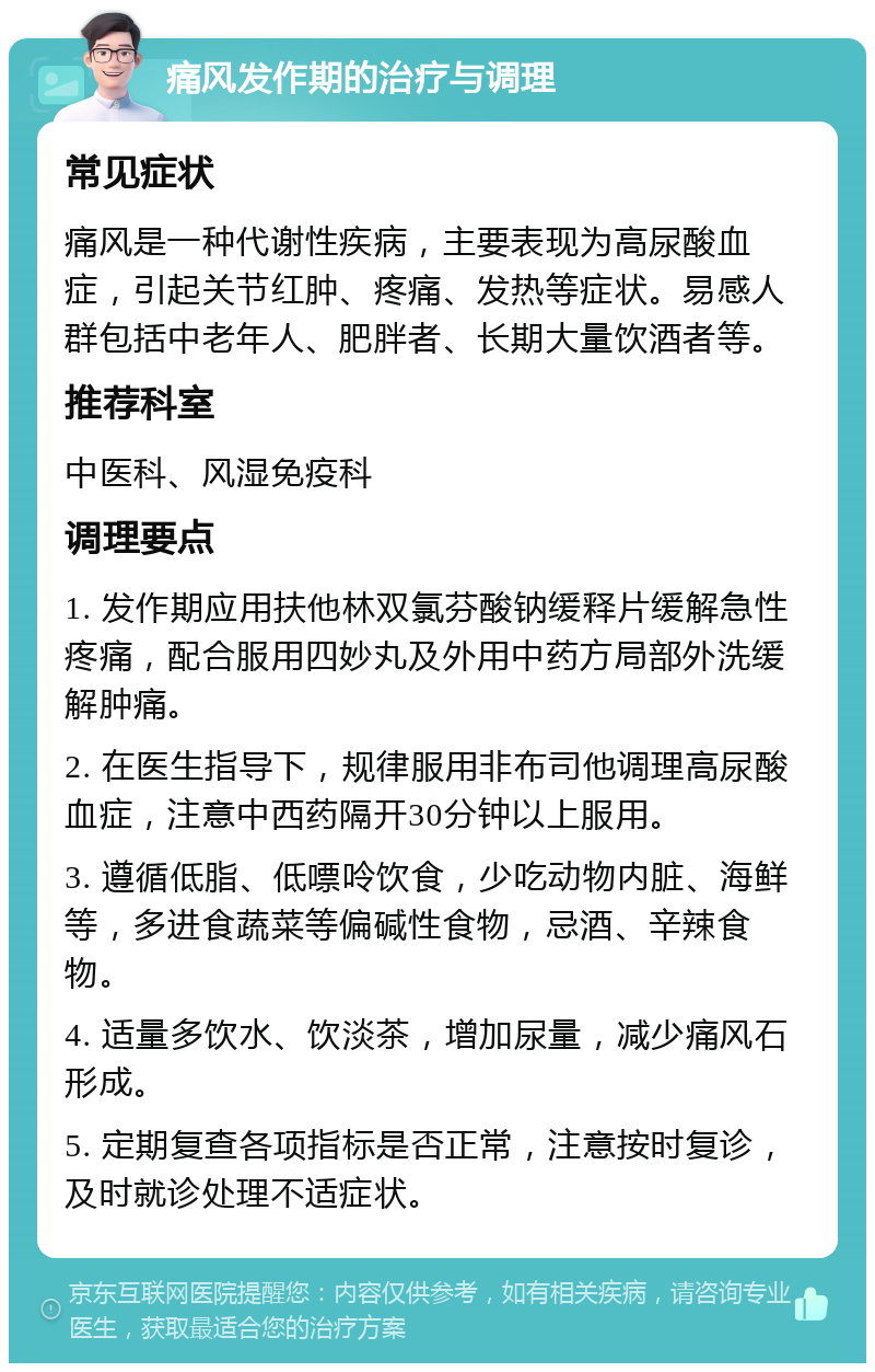 痛风发作期的治疗与调理 常见症状 痛风是一种代谢性疾病，主要表现为高尿酸血症，引起关节红肿、疼痛、发热等症状。易感人群包括中老年人、肥胖者、长期大量饮酒者等。 推荐科室 中医科、风湿免疫科 调理要点 1. 发作期应用扶他林双氯芬酸钠缓释片缓解急性疼痛，配合服用四妙丸及外用中药方局部外洗缓解肿痛。 2. 在医生指导下，规律服用非布司他调理高尿酸血症，注意中西药隔开30分钟以上服用。 3. 遵循低脂、低嘌呤饮食，少吃动物内脏、海鲜等，多进食蔬菜等偏碱性食物，忌酒、辛辣食物。 4. 适量多饮水、饮淡茶，增加尿量，减少痛风石形成。 5. 定期复查各项指标是否正常，注意按时复诊，及时就诊处理不适症状。