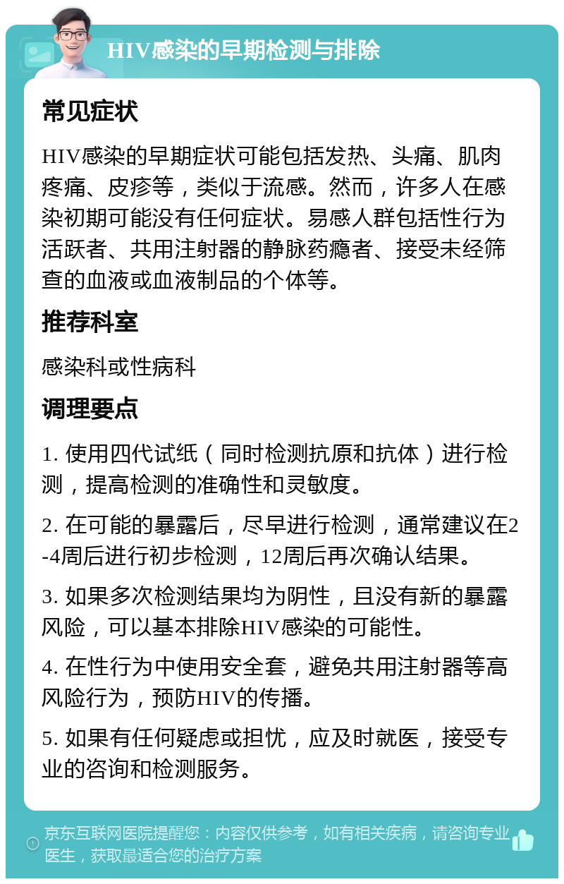 HIV感染的早期检测与排除 常见症状 HIV感染的早期症状可能包括发热、头痛、肌肉疼痛、皮疹等，类似于流感。然而，许多人在感染初期可能没有任何症状。易感人群包括性行为活跃者、共用注射器的静脉药瘾者、接受未经筛查的血液或血液制品的个体等。 推荐科室 感染科或性病科 调理要点 1. 使用四代试纸（同时检测抗原和抗体）进行检测，提高检测的准确性和灵敏度。 2. 在可能的暴露后，尽早进行检测，通常建议在2-4周后进行初步检测，12周后再次确认结果。 3. 如果多次检测结果均为阴性，且没有新的暴露风险，可以基本排除HIV感染的可能性。 4. 在性行为中使用安全套，避免共用注射器等高风险行为，预防HIV的传播。 5. 如果有任何疑虑或担忧，应及时就医，接受专业的咨询和检测服务。