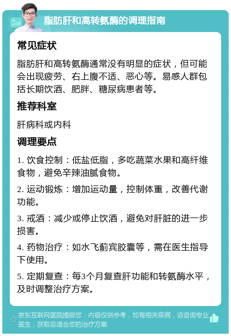 脂肪肝和高转氨酶的调理指南 常见症状 脂肪肝和高转氨酶通常没有明显的症状，但可能会出现疲劳、右上腹不适、恶心等。易感人群包括长期饮酒、肥胖、糖尿病患者等。 推荐科室 肝病科或内科 调理要点 1. 饮食控制：低盐低脂，多吃蔬菜水果和高纤维食物，避免辛辣油腻食物。 2. 运动锻炼：增加运动量，控制体重，改善代谢功能。 3. 戒酒：减少或停止饮酒，避免对肝脏的进一步损害。 4. 药物治疗：如水飞蓟宾胶囊等，需在医生指导下使用。 5. 定期复查：每3个月复查肝功能和转氨酶水平，及时调整治疗方案。