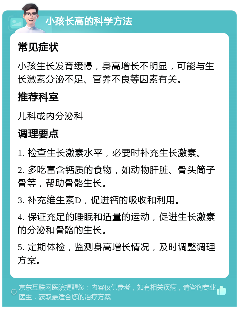 小孩长高的科学方法 常见症状 小孩生长发育缓慢，身高增长不明显，可能与生长激素分泌不足、营养不良等因素有关。 推荐科室 儿科或内分泌科 调理要点 1. 检查生长激素水平，必要时补充生长激素。 2. 多吃富含钙质的食物，如动物肝脏、骨头筒子骨等，帮助骨骼生长。 3. 补充维生素D，促进钙的吸收和利用。 4. 保证充足的睡眠和适量的运动，促进生长激素的分泌和骨骼的生长。 5. 定期体检，监测身高增长情况，及时调整调理方案。