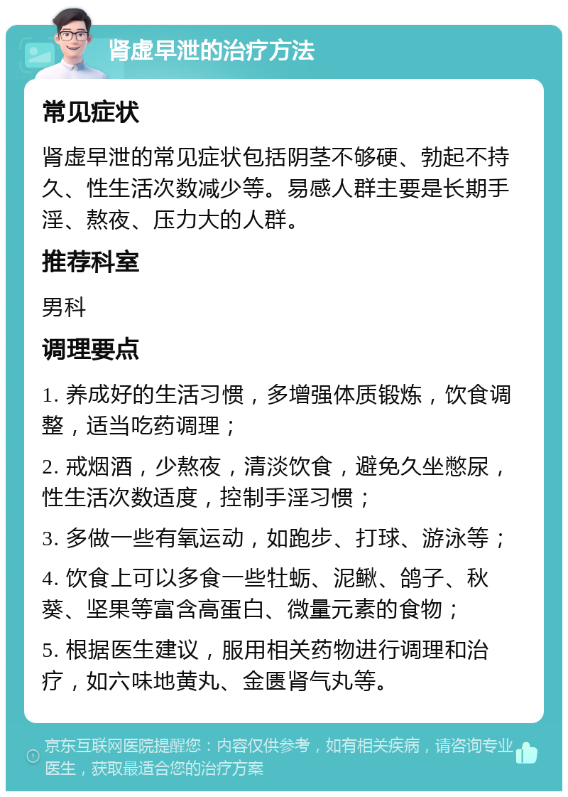 肾虚早泄的治疗方法 常见症状 肾虚早泄的常见症状包括阴茎不够硬、勃起不持久、性生活次数减少等。易感人群主要是长期手淫、熬夜、压力大的人群。 推荐科室 男科 调理要点 1. 养成好的生活习惯，多增强体质锻炼，饮食调整，适当吃药调理； 2. 戒烟酒，少熬夜，清淡饮食，避免久坐憋尿，性生活次数适度，控制手淫习惯； 3. 多做一些有氧运动，如跑步、打球、游泳等； 4. 饮食上可以多食一些牡蛎、泥鳅、鸽子、秋葵、坚果等富含高蛋白、微量元素的食物； 5. 根据医生建议，服用相关药物进行调理和治疗，如六味地黄丸、金匮肾气丸等。