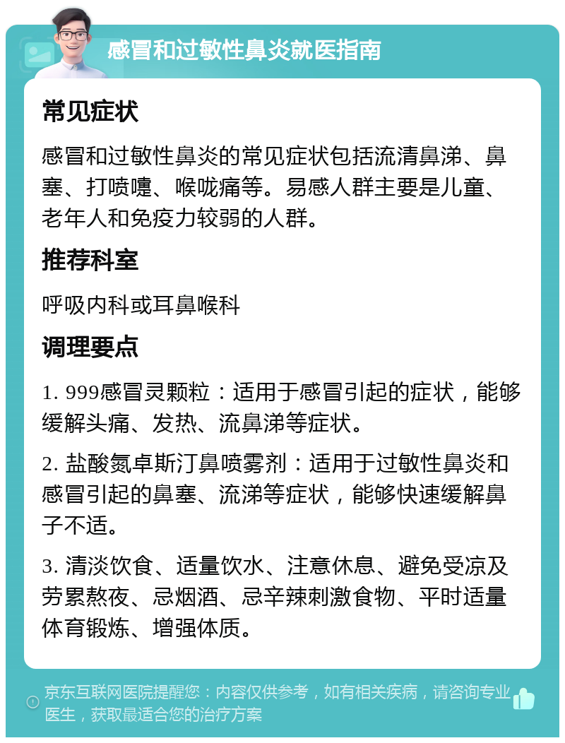 感冒和过敏性鼻炎就医指南 常见症状 感冒和过敏性鼻炎的常见症状包括流清鼻涕、鼻塞、打喷嚏、喉咙痛等。易感人群主要是儿童、老年人和免疫力较弱的人群。 推荐科室 呼吸内科或耳鼻喉科 调理要点 1. 999感冒灵颗粒：适用于感冒引起的症状，能够缓解头痛、发热、流鼻涕等症状。 2. 盐酸氮卓斯汀鼻喷雾剂：适用于过敏性鼻炎和感冒引起的鼻塞、流涕等症状，能够快速缓解鼻子不适。 3. 清淡饮食、适量饮水、注意休息、避免受凉及劳累熬夜、忌烟酒、忌辛辣刺激食物、平时适量体育锻炼、增强体质。