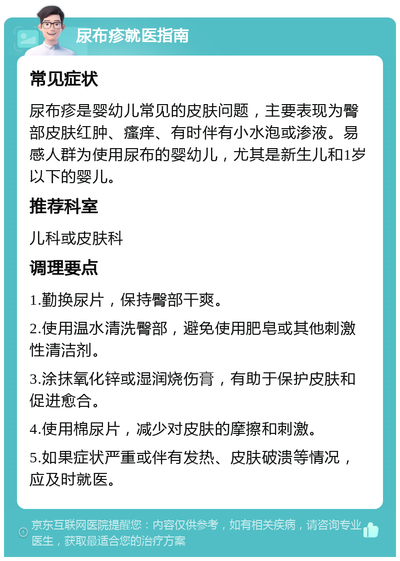 尿布疹就医指南 常见症状 尿布疹是婴幼儿常见的皮肤问题，主要表现为臀部皮肤红肿、瘙痒、有时伴有小水泡或渗液。易感人群为使用尿布的婴幼儿，尤其是新生儿和1岁以下的婴儿。 推荐科室 儿科或皮肤科 调理要点 1.勤换尿片，保持臀部干爽。 2.使用温水清洗臀部，避免使用肥皂或其他刺激性清洁剂。 3.涂抹氧化锌或湿润烧伤膏，有助于保护皮肤和促进愈合。 4.使用棉尿片，减少对皮肤的摩擦和刺激。 5.如果症状严重或伴有发热、皮肤破溃等情况，应及时就医。