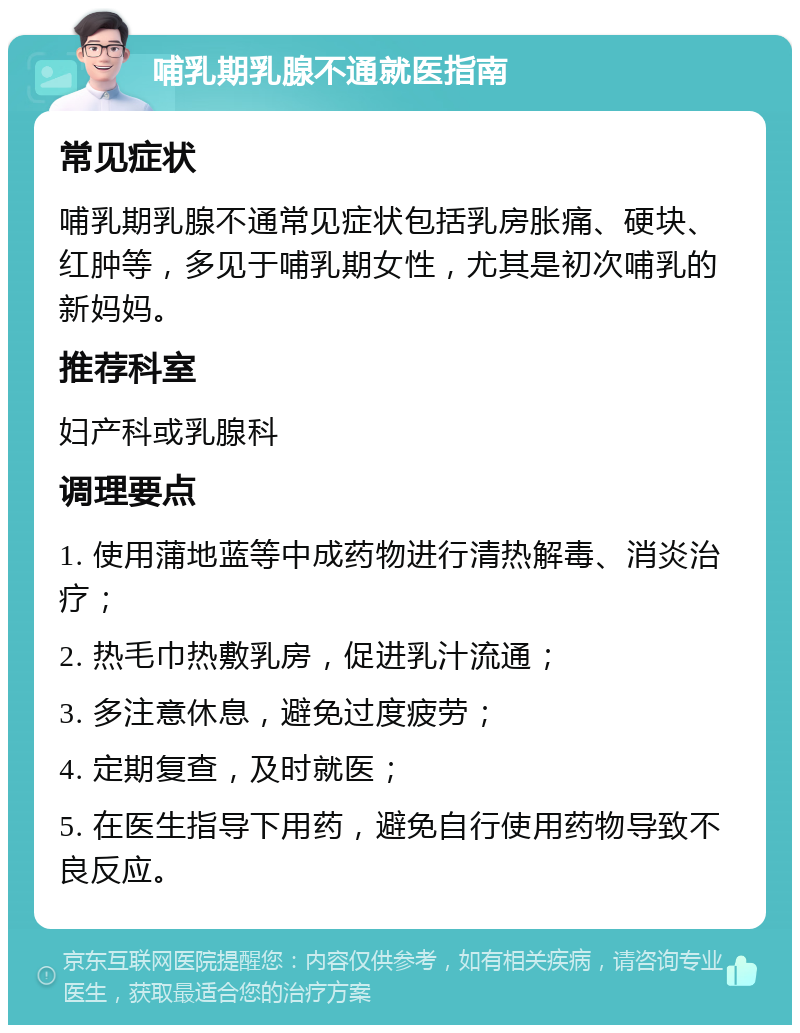 哺乳期乳腺不通就医指南 常见症状 哺乳期乳腺不通常见症状包括乳房胀痛、硬块、红肿等，多见于哺乳期女性，尤其是初次哺乳的新妈妈。 推荐科室 妇产科或乳腺科 调理要点 1. 使用蒲地蓝等中成药物进行清热解毒、消炎治疗； 2. 热毛巾热敷乳房，促进乳汁流通； 3. 多注意休息，避免过度疲劳； 4. 定期复查，及时就医； 5. 在医生指导下用药，避免自行使用药物导致不良反应。