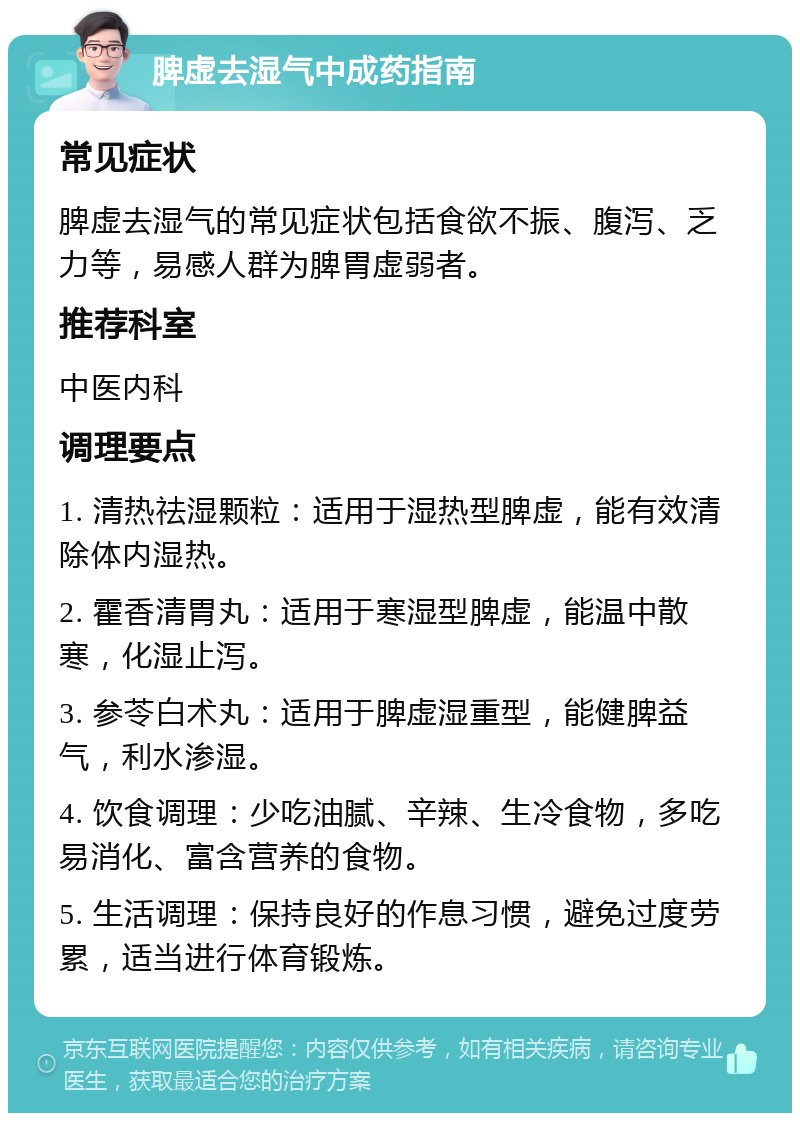 脾虚去湿气中成药指南 常见症状 脾虚去湿气的常见症状包括食欲不振、腹泻、乏力等，易感人群为脾胃虚弱者。 推荐科室 中医内科 调理要点 1. 清热祛湿颗粒：适用于湿热型脾虚，能有效清除体内湿热。 2. 霍香清胃丸：适用于寒湿型脾虚，能温中散寒，化湿止泻。 3. 参苓白术丸：适用于脾虚湿重型，能健脾益气，利水渗湿。 4. 饮食调理：少吃油腻、辛辣、生冷食物，多吃易消化、富含营养的食物。 5. 生活调理：保持良好的作息习惯，避免过度劳累，适当进行体育锻炼。